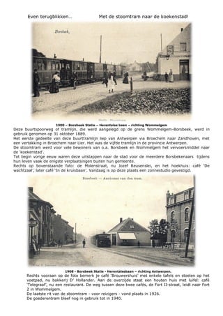 Even terugblikken… Met de stoomtram naar de koekenstad!
1900 – Borsbeek Statie – Herentalse baan – richting Wommelgem
Deze buurtspoorweg of tramlijn, die werd aangelegd op de grens Wommelgem-Borsbeek, werd in
gebruik genomen op 31 oktober 1889.
Het eerste gedeelte van deze buurttramlijn liep van Antwerpen via Broechem naar Zandhoven, met
een vertakking in Broechem naar Lier. Het was de vijfde tramlijn in de provincie Antwerpen.
De stoomtram werd voor vele bewoners van o.a. Borsbeek en Wommelgem het vervoersmiddel naar
de ‘koekenstad’.
Tot begin vorige eeuw waren deze uitstappen naar de stad voor de meerdere Borsbekenaars tijdens
hun leven vaak de enigste verplaatsingen buiten hun gemeente.
Rechts op bovenstaande foto: de Molenstraat, nu Jozef Reusenslei, en het hoekhuis: café ‘De
wachtzaal’, later café ‘In de kruisbaan’. Vandaag is op deze plaats een zonnestudio gevestigd.
1908 - Borsbeek Statie - Herentalsebaan – richting Antwerpen.
Rechts vooraan op de foto bemerk je café ‘Brouwershuis’ met enkele tafels en stoelen op het
voetpad, nu bakkerij D’ Hollander. Aan de overzijde staat een houten huis met luifel: café
‘Telegraaf’, nu een restaurant. De weg tussen deze twee cafés, de Fort II-straat, leidt naar Fort
2 in Wommelgem.
De laatste rit van de stoomtram - voor reizigers - vond plaats in 1926.
De goederentram bleef nog in gebruik tot in 1940.
 