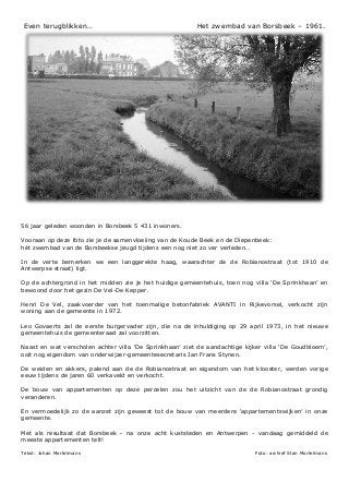 Even terugblikken… Het zwembad van Borsbeek – 1961.
56 jaar geleden woonden in Borsbeek 5 431 inwoners.
Vooraan op deze foto zie je de samenvloeiing van de Koude Beek en de Diepenbeek:
hét zwembad van de Borsbeekse jeugd tijdens een nog niet zo ver verleden…
In de verte bemerken we een langgerekte haag, waarachter de de Robianostraat (tot 1910 de
Antwerpse straat) ligt.
Op de achtergrond in het midden zie je het huidige gemeentehuis, toen nog villa ‘De Sprinkhaan’ en
bewoond door het gezin De Vel-De Kepper.
Henri De Vel, zaakvoerder van het toenmalige betonfabriek AVANTI in Rijkevorsel, verkocht zijn
woning aan de gemeente in 1972.
Leo Govaerts zal de eerste burgervader zijn, die na de inhuldiging op 29 april 1973, in het nieuwe
gemeentehuis de gemeenteraad zal voorzitten.
Naast en wat verscholen achter villa ‘De Sprinkhaan’ ziet de aandachtige kijker villa ‘De Goudbloem’,
ooit nog eigendom van onderwijzer-gemeentesecretaris Jan Frans Stynen.
De weiden en akkers, palend aan de de Robianostraat en eigendom van het klooster, werden vorige
eeuw tijdens de jaren 60 verkaveld en verkocht.
De bouw van appartementen op deze percelen zou het uitzicht van de de Robianostraat grondig
veranderen.
En vermoedelijk zo de aanzet zijn geweest tot de bouw van meerdere ‘appartementswijken’ in onze
gemeente.
Met als resultaat dat Borsbeek - na onze acht kuststeden en Antwerpen - vandaag gemiddeld de
meeste appartementen telt!
Tekst: Johan Mortelmans Foto: archief Stan Mortelmans
 