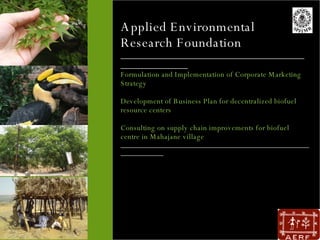Applied Environmental Research Foundation ________________________________________________________ Formulation and Implementation of Corporate Marketing Strategy Development of Business Plan for decentralized biofuel resource centers Consulting on supply chain improvements for biofuel centre in Mahajane village _________________________________________________________________   