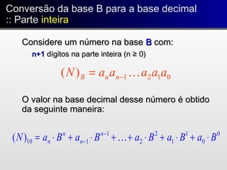 Conversão da base B para a base decimal
:: Parte inteira
Conversão da base B para a base decimal
:: Parte inteira
Considere um número na baseConsidere um número na base BB com:com:
n+1n+1 dígitos na parte inteira (n ≥ 0)dígitos na parte inteira (n ≥ 0)
O valor na base decimal desse número é obtidoO valor na base decimal desse número é obtido
da seguinte maneira:da seguinte maneira:
0121)( aaaaaN nnB −=
0
0
1
1
2
2
1
110)( BaBaBaBaBaN n
n
n
n ⋅+⋅+⋅++⋅+⋅= −
− 
 