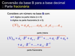 Conversão da base B para a base decimal
:: Parte fracionária
Conversão da base B para a base decimal
:: Parte fracionária
Considere um número na baseConsidere um número na base BB com:com:
n+1n+1 dígitos na parte inteira (n ≥ 0)dígitos na parte inteira (n ≥ 0)
kk dígitos na parte fracionária (k ≥ 0):dígitos na parte fracionária (k ≥ 0):
knnB aaaaaaaN −−−−=  21011 ,)(
k
k
n
n
n
n
BaBa
aBaBaBaN
−
−
−
−
−
−
⋅++⋅+
++⋅++⋅+⋅=


1
1
0
1
1
1
110)(
parte fracionáriaparte fracionária
parte inteiraparte inteira
 
