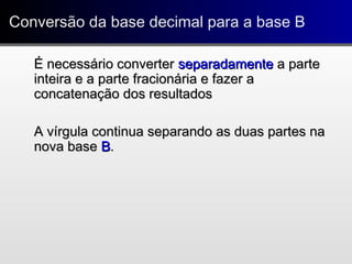 Conversão da base decimal para a base BConversão da base decimal para a base B
É necessário converterÉ necessário converter separadamenteseparadamente a partea parte
inteira e a parte fracionária e fazer ainteira e a parte fracionária e fazer a
concatenação dos resultadosconcatenação dos resultados
A vírgula continua separando as duas partes naA vírgula continua separando as duas partes na
nova basenova base BB..
 