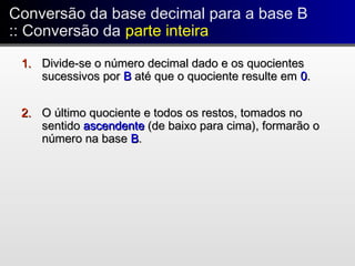 Conversão da base decimal para a base B
:: Conversão da parte inteira
Conversão da base decimal para a base B
:: Conversão da parte inteira
1.1. Divide-se o número decimal dado e os quocientesDivide-se o número decimal dado e os quocientes
sucessivos porsucessivos por BB até que o quociente resulte ematé que o quociente resulte em 00..
2.2. O último quociente e todos os restos, tomados noO último quociente e todos os restos, tomados no
sentidosentido ascendenteascendente (de baixo para cima), formarão o(de baixo para cima), formarão o
número na basenúmero na base BB..
 