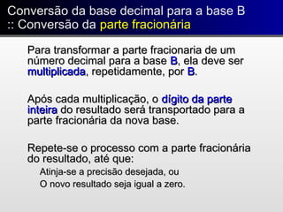 Conversão da base decimal para a base B
:: Conversão da parte fracionária
Conversão da base decimal para a base B
:: Conversão da parte fracionária
Para transformar a parte fracionaria de umPara transformar a parte fracionaria de um
número decimal para a basenúmero decimal para a base BB, ela deve ser, ela deve ser
multiplicadamultiplicada, repetidamente, por, repetidamente, por BB..
Após cada multiplicação, oApós cada multiplicação, o dígito da partedígito da parte
inteirainteira do resultado será transportado para ado resultado será transportado para a
parte fracionária da nova base.parte fracionária da nova base.
Repete-se o processo com a parte fracionáriaRepete-se o processo com a parte fracionária
do resultado, até que:do resultado, até que:
Atinja-se a precisão desejada, ouAtinja-se a precisão desejada, ou
O novo resultado seja igual a zero.O novo resultado seja igual a zero.
 