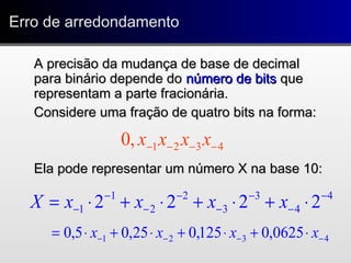 Erro de arredondamentoErro de arredondamento
A precisão da mudança de base de decimalA precisão da mudança de base de decimal
para binário depende dopara binário depende do número de bitsnúmero de bits queque
representam a parte fracionária.representam a parte fracionária.
Considere uma fração de quatro bits na forma:Considere uma fração de quatro bits na forma:
Ela pode representar um número X na base 10:Ela pode representar um número X na base 10:
4321,0 −−−− xxxx
4
4
3
3
2
2
1
1 2222 −
−
−
−
−
−
−
− ⋅+⋅+⋅+⋅= xxxxX
4321 0625,0125,025,05,0 −−−− ⋅+⋅+⋅+⋅= xxxx
 