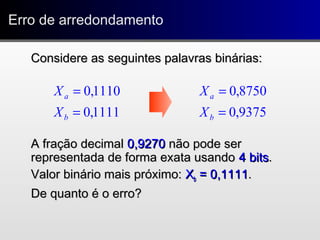 Erro de arredondamentoErro de arredondamento
Considere as seguintes palavras binárias:Considere as seguintes palavras binárias:
A fração decimalA fração decimal 0,92700,9270 não pode sernão pode ser
representada de forma exata usandorepresentada de forma exata usando 4 bits4 bits..
Valor binário mais próximo:Valor binário mais próximo: XXbb = 0,1111= 0,1111..
De quanto é o erro?De quanto é o erro?
1111,0
1110,0
=
=
b
a
X
X
9375,0
8750,0
=
=
b
a
X
X
 