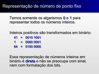 Representação de número de ponto fixoRepresentação de número de ponto fixo
Temos somente os algarismosTemos somente os algarismos 00 ee 11 parapara
representar todos os números inteiros.representar todos os números inteiros.
Inteiros positivos são transformados em binário:Inteiros positivos são transformados em binário:
4141 == 0010 10010010 1001
11 == 0000 00010000 0001
6464 == 0100 00000100 0000
Essa representação de números inteiros emEssa representação de números inteiros em
binário ébinário é diretadireta e não se preocupa com sinal,e não se preocupa com sinal,
nem com formatação dos bits.nem com formatação dos bits.
 