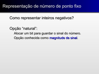 Representação de número de ponto fixoRepresentação de número de ponto fixo
Como representar inteiros negativos?Como representar inteiros negativos?
Opção “natural”:Opção “natural”:
Alocar um bit para guardar o sinal do número.Alocar um bit para guardar o sinal do número.
Opção conhecida comoOpção conhecida como magnitude de sinalmagnitude de sinal..
 
