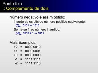 Ponto fixo
:: Complemento de dois
Ponto fixo
:: Complemento de dois
Número negativo é assim obtido:Número negativo é assim obtido:
Inverte-se os bits do número positivo equivalente:Inverte-se os bits do número positivo equivalente:
(5)(5)decdec : 0101: 0101 →→ 10101010
Soma-se 1 ao número invertido:Soma-se 1 ao número invertido:
(-5)(-5)decdec: 1010 + 1: 1010 + 1 →→ 10111011
Mais Exemplos:Mais Exemplos:
+2+2 == 0000 00100000 0010
+1+1 == 0000 00010000 0001
+0+0 == 0000 00000000 0000
-1-1 == 1111 11111111 1111
-2-2 == 1111 11101111 1110
 