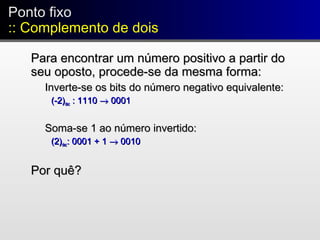 Ponto fixo
:: Complemento de dois
Ponto fixo
:: Complemento de dois
Para encontrar um número positivo a partir doPara encontrar um número positivo a partir do
seu oposto, procede-se da mesma forma:seu oposto, procede-se da mesma forma:
Inverte-se os bits do número negativo equivalente:Inverte-se os bits do número negativo equivalente:
(-2)(-2)decdec : 1110: 1110 →→ 00010001
Soma-se 1 ao número invertido:Soma-se 1 ao número invertido:
(2)(2)decdec: 0001 + 1: 0001 + 1 →→ 00100010
Por quê?Por quê?
 