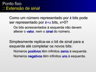 Ponto fixo
:: Extensão de sinal
Ponto fixo
:: Extensão de sinal
Como um número representado porComo um número representado por kk bits podebits pode
ser representado porser representado por k+xk+x bits, x>0?bits, x>0?
Os bits acrescentados à esquerda não devemOs bits acrescentados à esquerda não devem
alterar oalterar o valorvalor, nem o, nem o sinalsinal do número.do número.
Simplesmente replica-se o bit de sinal para aSimplesmente replica-se o bit de sinal para a
esquerda até completar os novos bits:esquerda até completar os novos bits:
NúmerosNúmeros positivospositivos têm infinitostêm infinitos zeroszeros à esquerda.à esquerda.
NúmerosNúmeros negativosnegativos têm infinitostêm infinitos unsuns à esquerdaà esquerda..
 