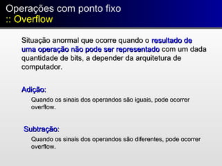 Operações com ponto fixo
:: Overflow
Operações com ponto fixo
:: Overflow
Situação anormal que ocorre quando oSituação anormal que ocorre quando o resultado deresultado de
uma operação não pode ser representadouma operação não pode ser representado com um dadacom um dada
quantidade de bits, a depender da arquitetura dequantidade de bits, a depender da arquitetura de
computador.computador.
Adição:Adição:
Quando os sinais dos operandos são iguais, pode ocorrerQuando os sinais dos operandos são iguais, pode ocorrer
overflow.overflow.
Subtração:Subtração:
Quando os sinais dos operandos são diferentes, pode ocorrerQuando os sinais dos operandos são diferentes, pode ocorrer
overflow.overflow.
 