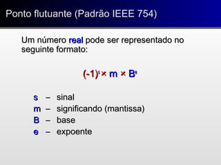 Um númeroUm número realreal pode ser representado nopode ser representado no
seguinte formato:seguinte formato:
(-1)(-1)ss
×× mm ×× BBee
ss –– sinalsinal
mm –– significando (mantissa)significando (mantissa)
BB –– basebase
ee –– expoenteexpoente
Ponto flutuante (Padrão IEEE 754)Ponto flutuante (Padrão IEEE 754)
 
