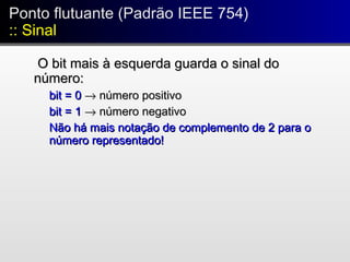 O bit mais à esquerda guarda o sinal doO bit mais à esquerda guarda o sinal do
número:número:
bit = 0bit = 0 →→ número positivonúmero positivo
bit = 1bit = 1 →→ número negativonúmero negativo
Não há mais notação de complemento de 2 para oNão há mais notação de complemento de 2 para o
número representado!número representado!
Ponto flutuante (Padrão IEEE 754)
:: Sinal
Ponto flutuante (Padrão IEEE 754)
:: Sinal
 
