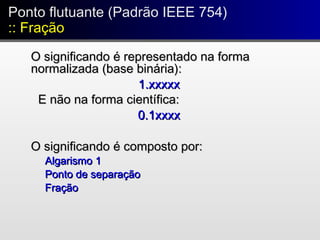 O significando é representado na formaO significando é representado na forma
normalizada (base binária):normalizada (base binária):
1.xxxxx1.xxxxx
E não na forma científica:E não na forma científica:
0.1xxxx0.1xxxx
O significando é composto por:O significando é composto por:
Algarismo 1Algarismo 1
Ponto de separaçãoPonto de separação
FraçãoFração
Ponto flutuante (Padrão IEEE 754)
:: Fração
Ponto flutuante (Padrão IEEE 754)
:: Fração
 