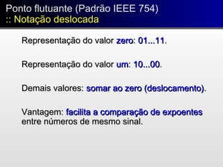 Ponto flutuante (Padrão IEEE 754)
:: Notação deslocada
Ponto flutuante (Padrão IEEE 754)
:: Notação deslocada
Representação do valorRepresentação do valor zerozero:: 01...1101...11..
Representação do valorRepresentação do valor umum:: 10...0010...00..
Demais valores:Demais valores: somar ao zero (deslocamento)somar ao zero (deslocamento)..
Vantagem:Vantagem: facilita a comparação de expoentesfacilita a comparação de expoentes
entre números de mesmo sinal.entre números de mesmo sinal.
 