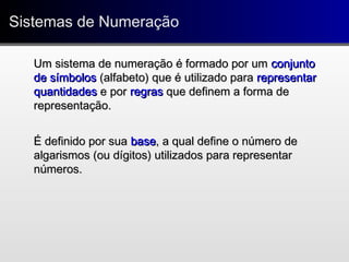 Sistemas de NumeraçãoSistemas de Numeração
Um sistema de numeração é formado por umUm sistema de numeração é formado por um conjuntoconjunto
de símbolosde símbolos (alfabeto) que é utilizado para(alfabeto) que é utilizado para representarrepresentar
quantidadesquantidades e pore por regrasregras que definem a forma deque definem a forma de
representação.representação.
É definido por suaÉ definido por sua basebase, a qual define o número de, a qual define o número de
algarismos (ou dígitos) utilizados para representaralgarismos (ou dígitos) utilizados para representar
números.números.
 