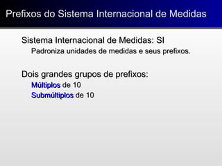 Prefixos do Sistema Internacional de MedidasPrefixos do Sistema Internacional de Medidas
Sistema Internacional de Medidas: SISistema Internacional de Medidas: SI
Padroniza unidades de medidas e seus prefixos.Padroniza unidades de medidas e seus prefixos.
Dois grandes grupos de prefixos:Dois grandes grupos de prefixos:
MúltiplosMúltiplos de 10de 10
SubmúltiplosSubmúltiplos de 10de 10
 