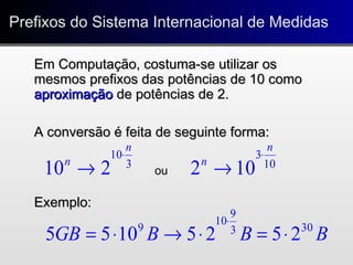 Prefixos do Sistema Internacional de MedidasPrefixos do Sistema Internacional de Medidas
3
10
210
n
n
⋅
→
BBBGB 303
9
10
9
25251055 ⋅=⋅→⋅=
⋅
10
3
102
n
n
⋅
→ou
Em Computação, costuma-se utilizar osEm Computação, costuma-se utilizar os
mesmos prefixos das potências de 10 comomesmos prefixos das potências de 10 como
aproximaçãoaproximação de potências de 2.de potências de 2.
A conversão é feita de seguinte forma:A conversão é feita de seguinte forma:
Exemplo:Exemplo:
 