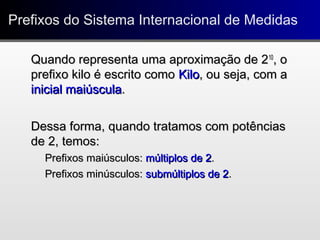 Prefixos do Sistema Internacional de MedidasPrefixos do Sistema Internacional de Medidas
Quando representa uma aproximação de 2Quando representa uma aproximação de 21010
, o, o
prefixo kilo é escrito comoprefixo kilo é escrito como KiloKilo, ou seja, com a, ou seja, com a
inicial maiúsculainicial maiúscula..
Dessa forma, quando tratamos com potênciasDessa forma, quando tratamos com potências
de 2, temos:de 2, temos:
Prefixos maiúsculos:Prefixos maiúsculos: múltiplos de 2múltiplos de 2..
Prefixos minúsculos:Prefixos minúsculos: submúltiplos de 2submúltiplos de 2..
 
