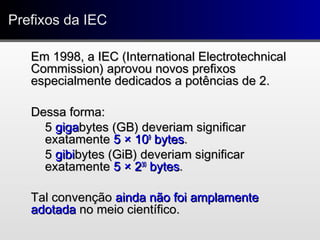 Prefixos da IECPrefixos da IEC
Em 1998, a IEC (International ElectrotechnicalEm 1998, a IEC (International Electrotechnical
Commission) aprovou novos prefixosCommission) aprovou novos prefixos
especialmente dedicados a potências de 2.especialmente dedicados a potências de 2.
Dessa forma:Dessa forma:
55 gigagigabytes (GB) deveriam significarbytes (GB) deveriam significar
exatamenteexatamente 55 ×× 101099
bytesbytes..
55 gibigibibytes (GiB) deveriam significarbytes (GiB) deveriam significar
exatamenteexatamente 55 ×× 223030
bytesbytes..
Tal convençãoTal convenção ainda não foi amplamenteainda não foi amplamente
adotadaadotada no meio científico.no meio científico.
 