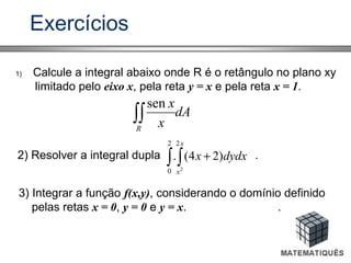 Exercícios
1) Calcule a integral abaixo onde R é o retângulo no plano xy
limitado pelo eixo x, pela reta y = x e pela reta x = 1.
dA
x
x
R
∫∫
sen
2) Resolver a integral dupla .∫ ∫ +
2
0
2
2
)24(.
x
x
dydxx
3) Integrar a função f(x,y), considerando o domínio definido
pelas retas x = 0, y = 0 e y = x. .
 