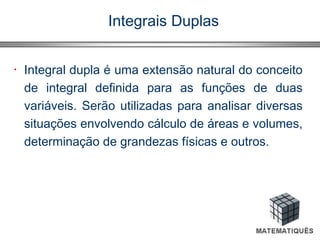 Integrais Duplas
• Integral dupla é uma extensão natural do conceito
de integral definida para as funções de duas
variáveis. Serão utilizadas para analisar diversas
situações envolvendo cálculo de áreas e volumes,
determinação de grandezas físicas e outros.
 