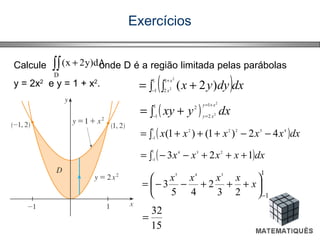 Exercícios
Calcule onde D é a região limitada pelas parábolas
y = 2x2
e y = 1 + x2
.
∫∫ +
D
dA)y2x(
( )dxdyyx
x
x∫ ∫ += −
+1
1
1
2
2
2 )2(
( ) dxyxy
xy
xy
2
2
1
2
1
1
2
+=
=−∫ +=
( )dxxxxxx∫ −−+++= −
1
1
43222
42)1()1(
( )dxxxxx∫ +++−−= −
1
1
234
123
1
123
2
45
3
345
−






+++−−= x
xxxx
15
32
=
 