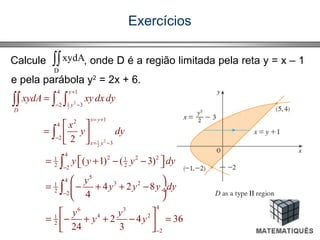 Exercícios
Calcule , onde D é a região limitada pela reta y = x – 1
e pela parábola y2
= 2x + 6.
∫∫
D
xydA
21
2
21
2
4 1
2 3
12
4
2
3
4
2 2 21 1
2 22
5
4
3 21
2 2
46 3
4 21
2
2
2
( 1) ( 3)
4 2 8
4
2 4 36
24 3
y
y
D
x y
x y
xydA xy dxdy
x
y dy
y y y dy
y
y y y dy
y y
y y
+
− −
= +
−
= −
−
−
−
=
 
=  
 
= + − −  
 
= − + + − ÷
 
 
= − + + − = 
 
∫∫ ∫ ∫
∫
∫
∫
 