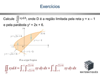 Exercícios
Calcule , onde D é a região limitada pela reta y = x – 1
e pela parábola y2
= 2x + 6.
∫∫
D
xydA
1 2 6 5 2 6
3 2 6 1 1
x x
x x
D
xydA xy dy dx xy dy dx
− + +
− − + − −
= +∫∫ ∫ ∫ ∫ ∫
 