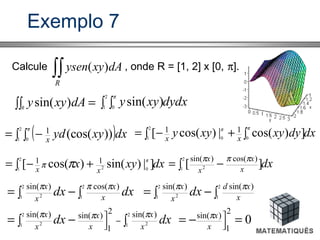 Exemplo 7
Calcule , onde R = [1, 2] x [0, π].
∫∫R
dAxyysen )(
∫∫ =R
dAxyy )sin( dydxxyy∫ ∫
2
1 0
)sin(
π
( )dxxyydx∫ ∫ −=
2
1 0
))(cos(1π
dxdyxyxyy xx∫ ∫+−=
2
1 00
])cos(|)cos([ 11 ππ
dxxyx xx∫ +−=
2
1 02 ]|)sin()cos([ 11 π
ππ dxx
x
x
x
∫ −=
2
1 2 ][
)cos()sin( πππ
∫−∫=
2
1
2
1 2
)cos()sin(
dxdx x
x
x
x πππ
∫−∫=
2
1
2
1 2
)sin()sin(
x
xd
x
x
dx ππ
∫−∫= −
 2
1 2
2
1 2
)sin(2
1
)sin()sin(
dxdx x
x
x
x
x
x πππ
0
2
1
)sin(
=−= 

x
xπ
 