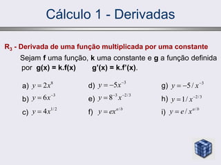 Cálculo 1 - Derivadas
R3 - Derivada de uma função multiplicada por uma constante
Sejam f uma função, k uma constante e g a função definida
por g(x) = k.f(x) g’(x) = k.f’(x).
a)
b)
c)
8
2x
y 
3
6 
 x
y
2
/
1
4x
y 
d)
e)
f)
3
5 

 x
y
3
/
2
3
8 

 x
y
b
a
ex
y /

g)
h)
i)
3
/
5 

 x
y
3
/
2
/
1 
 x
y
b
a
x
e
y /
/

 