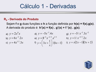 Cálculo 1 - Derivadas
R5 - Derivada do Produto
Sejam f e g duas funções e h a função definida por h(x) = f(x).g(x).
A derivada do produto é h’(x) = f(x) . g’(x) + f ’(x) . g(x).
a)
b)
c)
x
x
y 8
2

x
x
y 2
.
6 3


x
x
y 3
.
4 2
/
1

d)
e)
f)
x
x
y 4
.
5 3



3
/
1
3
/
2
3
.
8 x
x
y 


g)
h)
i)
2
3
3
.
/
5 


 x
x
y
x
x
y 2
.
/
1 3
/
2


 
1
6
1
3 








 x
x
x
y   
2
3
1
2 

 x
x
x
y
 