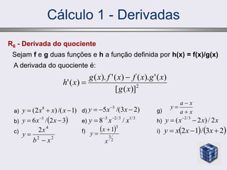 Cálculo 1 - Derivadas
R6 - Derivada do quociente
Sejam f e g duas funções e h a função definida por h(x) = f(x)/g(x)
A derivada do quociente é:
2
)]
(
[
)
(
'
).
(
)
(
'
).
(
)
(
'
x
g
x
g
x
f
x
f
x
g
x
h


a)
b)
c)
)
1
/(
)
2
( 8


 x
x
x
y
 
3
2
/
6 3

 
x
x
y
d)
e)
f)
)
2
3
/(
5 3


 
x
x
y
3
/
1
3
/
2
3
/
8 x
x
y 


g)
h)
i)
x
x
x
y 2
/
)
2
( 3
/
2

 
   
2
3
/
1
2 

 x
x
x
y
 
2
3
3
1
x
x
y


2
2
4
2
x
b
x
y


x
a
x
a
y



 