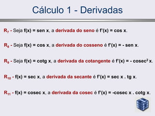 Cálculo 1 - Derivadas
R7 - Seja f(x) = sen x, a derivada do seno é f’(x) = cos x.
R8 - Seja f(x) = cos x, a derivada do cosseno é f’(x) = - sen x.
R9 - Seja f(x) = cotg x, a derivada da cotangente é f’(x) = - cosec2 x.
R10 - f(x) = sec x, a derivada da secante é f’(x) = sec x . tg x.
R11 - f(x) = cosec x, a derivada da cosec é f’(x) = -cosec x . cotg x.
 