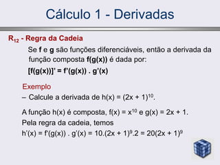 Cálculo 1 - Derivadas
Exemplo
– Calcule a derivada de h(x) = (2x + 1)10.
A função h(x) é composta, f(x) = x10 e g(x) = 2x + 1.
Pela regra da cadeia, temos
h’(x) = f‘(g(x)) . g’(x) = 10.(2x + 1)9.2 = 20(2x + 1)9
R12 - Regra da Cadeia
Se f e g são funções diferenciáveis, então a derivada da
função composta f(g(x)) é dada por:
[f(g(x))]’ = f’(g(x)) . g’(x)
 