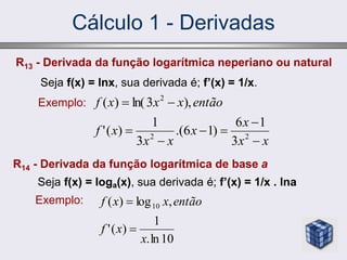 Cálculo 1 - Derivadas
R13 - Derivada da função logarítmica neperiano ou natural
Seja f(x) = lnx, sua derivada é; f’(x) = 1/x.
Exemplo:
x
x
x
x
x
x
x
f
então
x
x
x
f








2
2
2
3
1
6
)
1
6
.(
3
1
)
(
'
),
3
ln(
)
(
10
ln
.
1
)
(
'
,
log
)
( 10
x
x
f
então
x
x
f


R14 - Derivada da função logarítmica de base a
Seja f(x) = loga(x), sua derivada é; f’(x) = 1/x . lna
Exemplo:
 