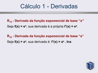 Cálculo 1 - Derivadas
R15 - Derivada da função exponencial de base “e”
Seja f(x) = ex, sua derivada é a própria f’(x) = ex.
R16 - Derivada da função exponencial de base “a”
Seja f(x) = ax, sua derivada é: f’(x) = ax . lna
 