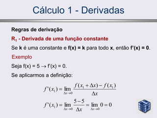 Regras de derivação
R1 - Derivada de uma função constante
Se k é uma constante e f(x) = k para todo x, então f’(x) = 0.
Exemplo
Seja f(x) = 5  f’(x) = 0.
Se aplicarmos a definição:
x
x
f
x
x
f
x
f
x 






)
(
)
(
lim
)
(
' 1
1
0
1
0
0
lim
5
5
lim
)
(
'
0
0
1 







 x
x x
x
f
Cálculo 1 - Derivadas
 