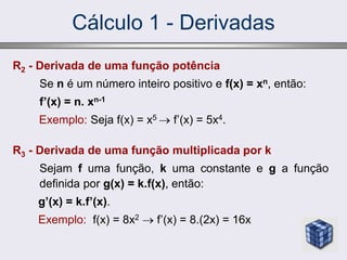 Cálculo 1 - Derivadas
R2 - Derivada de uma função potência
Se n é um número inteiro positivo e f(x) = xn, então:
f’(x) = n. xn-1
Exemplo: Seja f(x) = x5  f’(x) = 5x4.
R3 - Derivada de uma função multiplicada por k
Sejam f uma função, k uma constante e g a função
definida por g(x) = k.f(x), então:
g’(x) = k.f’(x).
Exemplo: f(x) = 8x2  f’(x) = 8.(2x) = 16x
 