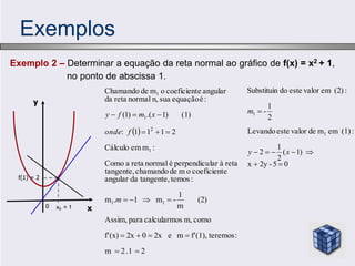 Exemplos
Exemplo 2 – Determinar a equação da reta normal ao gráfico de f(x) = x2 + 1,
no ponto de abscissa 1.
 
2
.1
2
m
:
teremos
(1),
f'
m
e
2x
0
2x
(x)
f'
como
m,
s
calcularmo
para
Assim,
(2)
m
1
-
m
1
.
m
:
temos
tangente,
da
angular
e
coeficient
o
m
de
chamando
tangente,
reta
à
lar
perpendicu
é
normal
reta
a
Como
:
m
em
Cálculo
2
1
1
1
:
(1)
)
1
.(
)
1
(
:
é
equação
sua
n,
normal
reta
da
angular
e
coeficient
o
m
de
Chamando
1
1
1
2
1
1
















m
f
onde
x
m
f
y
y
x0 = 1
f(1) = 2
x
0
0
5
-
2y
x
)
1
(
2
1
2
:
(1)
em
m
de
valor
este
Levando
2
1
-
:
(2)
em
valor
este
do
Substituin
1
1








x
y
m
 