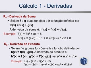 Cálculo 1 - Derivadas
R4 - Derivada da Soma
• Sejam f e g duas funções e h a função definida por
h(x) = f(x) + g(x).
A derivada da soma é: h’(x) = f’(x) + g’(x).
Exemplo: f(x) = 3x4 + 8x + 5
f’(x) = 3.(4x3) + 8.1 + 0 = f’(x) = 12x3 + 8
R5 - Derivada do Produto
• Sejam f e g duas funções e h a função definida por
h(x) = f(x) . g(x). A derivada do produto é:
h’(x) = f (x) . g’(x) + f’(x).g(x)  y’ = u.v’ + u’.v
Exemplo f(x) = (2x3 - 1)(x4 + x2)
f’(x) = (2x3 - 1).(4x3 + 2x) + (x4 + x2).6x2
 