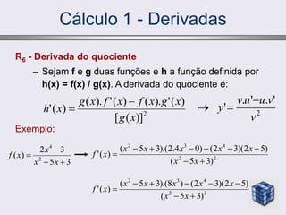 Cálculo 1 - Derivadas
R6 - Derivada do quociente
– Sejam f e g duas funções e h a função definida por
h(x) = f(x) / g(x). A derivada do quociente é:
Exemplo:
2
)]
(
[
)
(
'
).
(
)
(
'
).
(
)
(
'
x
g
x
g
x
f
x
f
x
g
x
h


3
5
3
2
)
( 2
4




x
x
x
x
f 2
2
4
3
2
)
3
5
(
)
5
2
)(
3
2
(
)
0
4
.
2
).(
3
5
(
)
(
'









x
x
x
x
x
x
x
x
f
2
2
4
3
2
)
3
5
(
)
5
2
)(
3
2
(
)
8
).(
3
5
(
)
(
'








x
x
x
x
x
x
x
x
f
2
'
.
'
.
'
v
v
u
u
v
y



 