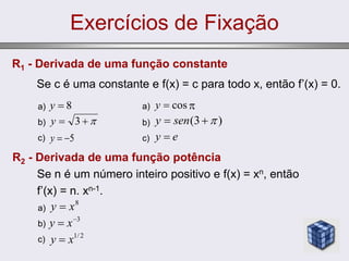 Exercícios de Fixação
R1 - Derivada de uma função constante
Se c é uma constante e f(x) = c para todo x, então f’(x) = 0.
a)
b)
c)
8

y


 3
y
5


y
a) 
b)
c)
cos

y
)
3
( 

 sen
y
e
y 
R2 - Derivada de uma função potência
Se n é um número inteiro positivo e f(x) = xn, então
f’(x) = n. xn-1.
a)
b)
c)
8
x
y 
3

 x
y
2
/
1
x
y 
 