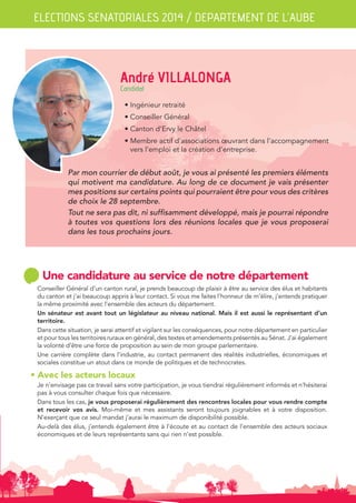 ELECTIONS SENATORIALES 2014 / DEPARTEMENT DE L’AUBE 
André VILLALONGA 
Candidat 
• Ingénieur retraité 
• Conseiller Général 
• Canton d’Ervy le Châtel 
• Membre actif d’associations oeuvrant dans l’accompagnement 
vers l’emploi et la création d’entreprise. 
Par mon courrier de début août, je vous ai présenté les premiers éléments 
qui motivent ma candidature. Au long de ce document je vais présenter 
mes positions sur certains points qui pourraient être pour vous des critères 
de choix le 28 septembre. 
Tout ne sera pas dit, ni suffisamment développé, mais je pourrai répondre 
à toutes vos questions lors des réunions locales que je vous proposerai 
dans les tous prochains jours. 
Une candidature au service de notre département 
Conseiller Général d’un canton rural, je prends beaucoup de plaisir à être au service des élus et habitants 
du canton et j’ai beaucoup appris à leur contact. Si vous me faites l’honneur de m’élire, j’entends pratiquer 
la même proximité avec l’ensemble des acteurs du département. 
Un sénateur est avant tout un législateur au niveau national. Mais il est aussi le représentant d’un 
territoire. 
Dans cette situation, je serai attentif et vigilant sur les conséquences, pour notre département en particulier 
et pour tous les territoires ruraux en général, des textes et amendements présentés au Sénat. J’ai également 
la volonté d’être une force de proposition au sein de mon groupe parlementaire. 
Une carrière complète dans l’industrie, au contact permanent des réalités industrielles, économiques et 
sociales constitue un atout dans ce monde de politiques et de technocrates. 
• Avec les acteurs locaux 
Je n’envisage pas ce travail sans votre participation, je vous tiendrai régulièrement informés et n’hésiterai 
pas à vous consulter chaque fois que nécessaire. 
Dans tous les cas, je vous proposerai régulièrement des rencontres locales pour vous rendre compte 
et recevoir vos avis. Moi-même et mes assistants seront toujours joignables et à votre disposition. 
N’exerçant que ce seul mandat j’aurai le maximum de disponibilité possible. 
Au-delà des élus, j’entends également être à l’écoute et au contact de l’ensemble des acteurs sociaux 
économiques et de leurs représentants sans qui rien n’est possible. 
 