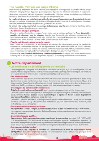 • La ruralité, n’est pas une image d’Epinal 
Pour beaucoup d’habitants des zones urbaines, des métropoles ou mégapoles, la ruralité c’est une image 
d’Epinal. Il est sympathique d’y passer quelques jours ou d’y avoir une résidence secondaire, ils s’y plaisent. 
Nous aussi, mais nous sommes également conscients des difficultés réelles auxquelles sont confrontés 
beaucoup d’habitants de ces territoires ainsi que les entreprises locales. 
La ruralité c’est aussi les exploitants agricoles, les éleveurs et les producteurs de produits du terroir. 
Au-delà du contexte économique général ils sont frappés de plein fouet par le réchauffement climatique 
avec des phénomènes météo qui perturbent gravement leur activité. 
Ils ont un rôle social, sociétal et économique indispensable pour le pays. L’état, le législateur et les 
collectivités doivent être pleinement à leurs côtés. 
- Au-delà des clivages politiques 
Défendre, soutenir les territoires ruraux n’a rien à voir avec la politique politicienne. Nous devons être 
capables de dépasser tous les clivages. J’espère que l’ensemble des sénateurs représentant des 
territoires ruraux seront solidaires sur ce sujet, au-delà des positions de leurs propres camps et de leurs 
intérêts locaux. Dans le cas où j’en ferai partie, je serai dans cet état d’esprit. 
- Pour le maintien des départements ruraux 
Dans l’intérêt de nos territoires, je suis favorable au maintien des départements ruraux. Le transfert de 
compétences, actuellement exercées par les départements, à des intercommunalités de 20 000 habitants 
-dans certains cas- serait une hérésie. Par exemple confier les missions de la DIDAMS aux intercommunalités : 
quasi impossible pour la plupart d’entre elles et plus de dépenses pour moins d’efficacité. 
Par ailleurs je serai favorable à la fusion de certains départements, d’une part pour limiter les distorsions 
d’envergures et d’autre part, à côté de grandes régions, il faut des départements de taille suffisante. 
Notre département 
• Les conditions de développement du territoire 
Le développement homogène d’un territoire ne s’improvise pas au jour le jour, il ne suffit pas de saisir les 
opportunités qui se présentent. Il faut réunir des fondamentaux et lorsqu’ils n’existent pas, les construire 
avec persévérance et détermination en cohérence Etat/Région/Département. 
- Les infrastructures 
Particulièrement des réseaux routiers/autoroutiers et ferroviaires modernes permettant un trafic fluide 
des hommes et des marchandises. Les liaisons ferroviaires se passent de commentaires. Quant à la 
liaison routière Troyes-Auxerre, elle est au point mort. Nous avons eu récemment, dans le département, 
un Ministre de l’Economie et on aurait pu espérer qu’il fasse avancer ces dossiers, mais rien. 
- Des moyens de communication modernes 
Téléphonie mobile et internet haut débit sont incontournables pour toute activité économique. 
L’indicateur de couverture des opérateurs de téléphonie est le pourcentage en nombre d’habitants et non 
pas du territoire. Puisque c’est un service public délégué, le législateur devrait se saisir du problème 
pour assurer l’égalité de traitement entre citoyens. 
Le Schéma Directeur d’Accès au Numérique décidé par le Conseil Général de l’Aube, pour la montée 
en débit, considère qu’il y a haut débit dès 2 Mbits soit pour un particulier le strict minimum, mais 
rédhibitoire pour une entreprise. 
- Des transports en commun pour tous 
Pour permettre l’accès à l’emploi, aux services et aux soins et être une alternative au « tout voiture ». 
La compétence transports est du ressort du Conseil Général, mais un grand nombre de nos communes ne 
sont pas desservies. 
- Une main d’oeuvre qualifiée 
Des structures de formations existent pour tous niveaux et tous métiers, y compris l’IUT, l’UTT, le CUT, 
l’ESC et dernièrement l’EPF. Mais peu de jeunes aubois franchissent le pas de l’enseignement supérieur. J’ai 
eu l’audace de proposer que l’assemblée départementale réfléchisse à ce problème et cherche des remèdes, 
aucun écho, il faut se limiter à être une chambre d’enregistrement validant les propositions du Président. 
- Des responsabilités locales ? 
Les 2 sénateurs, les 3 députés, le président du Conseil Général, le maire de Troyes sont du même 
bord politique depuis très longtemps. De là à y voir une relation de cause à effet, il n’y a qu’un pas. Je ne 
le franchirai pas, mais la question peut se poser. 
 