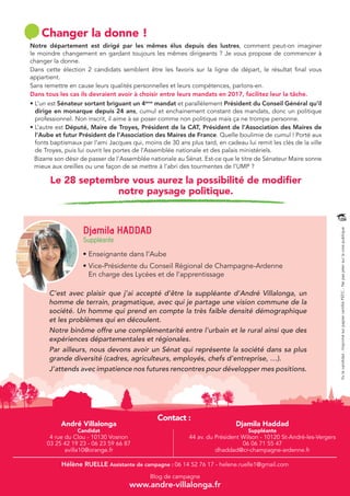 Djamila HADDAD 
Suppléante 
C’est avec plaisir que j’ai accepté d’être la suppléante d’André Villalonga, un 
homme de terrain, pragmatique, avec qui je partage une vision commune de la 
société. Un homme qui prend en compte la très faible densité démographique 
et les problèmes qui en découlent. 
Notre binôme offre une complémentarité entre l’urbain et le rural ainsi que des 
expériences départementales et régionales. 
Par ailleurs, nous devons avoir un Sénat qui représente la société dans sa plus 
grande diversité (cadres, agriculteurs, employés, chefs d’entreprise, …). 
J’attends avec impatience nos futures rencontres pour développer mes positions. 
Contact : 
Vu le candidat - Imprimé sur papier certifié PEFC - Ne pas jeter sur la voie publique 
Changer la donne ! 
Notre département est dirigé par les mêmes élus depuis des lustres, comment peut-on imaginer 
le moindre changement en gardant toujours les mêmes dirigeants ? Je vous propose de commencer à 
changer la donne. 
Dans cette élection 2 candidats semblent être les favoris sur la ligne de départ, le résultat final vous 
appartient. 
Sans remettre en cause leurs qualités personnelles et leurs compétences, parlons-en. 
Dans tous les cas ils devraient avoir à choisir entre leurs mandats en 2017, facilitez leur la tâche. 
• L’un est Sénateur sortant briguant un 4ème mandat et parallèlement Président du Conseil Général qu’il 
dirige en monarque depuis 24 ans, cumul et enchainement constant des mandats, donc un politique 
professionnel. Non inscrit, il aime à se poser comme non politique mais ça ne trompe personne. 
• L’autre est Député, Maire de Troyes, Président de la CAT, Président de l’Association des Maires de 
l’Aube et futur Président de l’Association des Maires de France. Quelle boulimie de cumul ! Porté aux 
fonts baptismaux par l’ami Jacques qui, moins de 30 ans plus tard, en cadeau lui remit les clés de la ville 
de Troyes, puis lui ouvrit les portes de l’Assemblée nationale et des palais ministériels. 
Bizarre son désir de passer de l’Assemblée nationale au Sénat. Est-ce que le titre de Sénateur Maire sonne 
mieux aux oreilles ou une façon de se mettre à l’abri des tourmentes de l’UMP ? 
Le 28 septembre vous aurez la possibilité de modifier 
notre paysage politique. 
• Enseignante dans l’Aube 
• Vice-Présidente du Conseil Régional de Champagne-Ardenne 
En charge des Lycées et de l’apprentissage 
André Villalonga 
Candidat 
4 rue du Clou - 10130 Vosnon 
03 25 42 19 23 - 06 23 59 66 87 
avilla10@orange.fr 
Djamila Haddad 
Suppléante 
44 av. du Président Wilson - 10120 St-André-les-Vergers 
06 06 71 55 47 
dhaddad@cr-champagne-ardenne.fr 
Hélène RUELLE Assistante de campagne : 06 14 52 76 17 - helene.ruelle1@gmail.com 
Blog de campagne 
www.andre-villalonga.fr 
