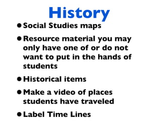 History
•Social Studies maps
•Resource material you may
 only have one of or do not
 want to put in the hands of
 students
•Historical items
•Make a video of places
 students have traveled
•Label Time Lines
 