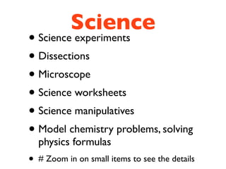 Science
• Science experiments
• Dissections
• Microscope
• Science worksheets
• Science manipulatives
• Model chemistry problems, solving
    physics formulas
•   # Zoom in on small items to see the details
 