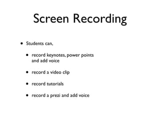 Screen Recording
•   Students can,

    •   record keynotes, power points
        and add voice

    •   record a video clip

    •   record tutorials

    •   record a prezi and add voice
 